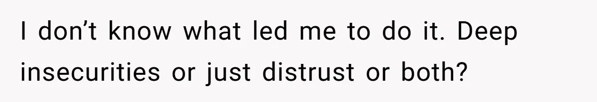 I don’t know what led me to do it. Deep insecurities or just distrust or both?