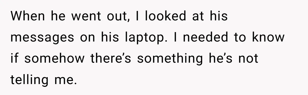 When he went out, I looked at his messages on his laptop. I needed to know if somehow there’s something he’s not telling me.