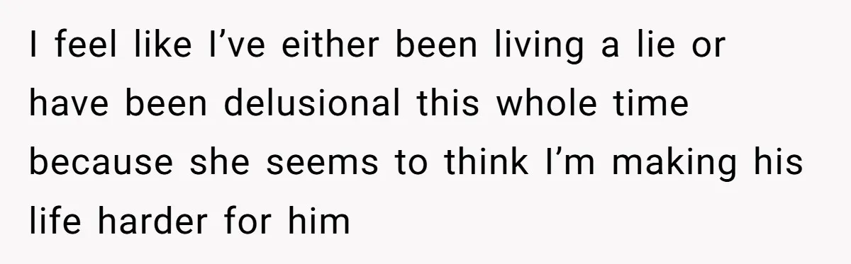 I feel like I’ve either been living a lie or have been delusional this whole time because she seems to think I’m making his life harder for him