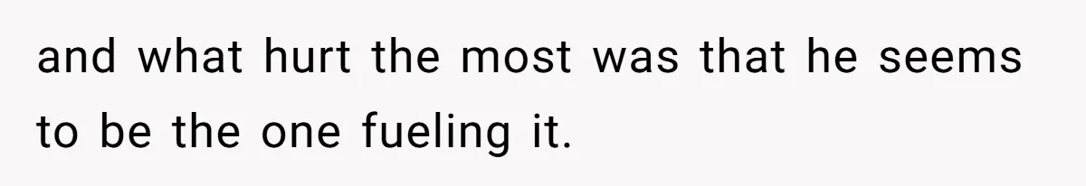 and what hurt the most was that he seems to be the one fueling it.