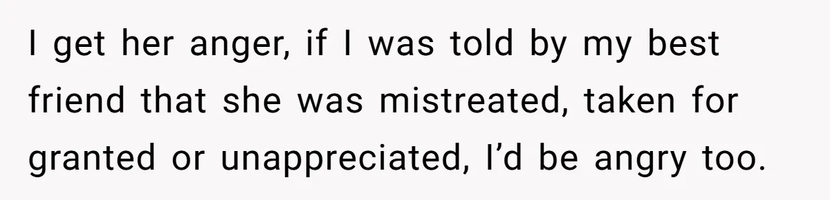 I get her anger, if I was told by my best friend that she was mistreated, taken for granted or unappreciated, I’d be angry too.