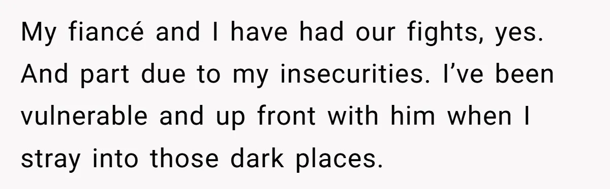 My fiancé and I have had our fights, yes. And part due to my insecurities. I’ve been vulnerable and up front with him when I stray into those dark places.