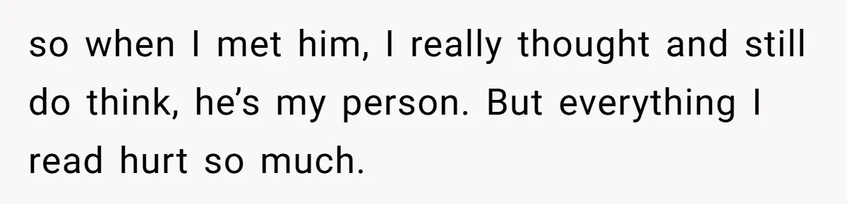 so when I met him, I really thought and still do think, he’s my person. But everything I read hurt so much.