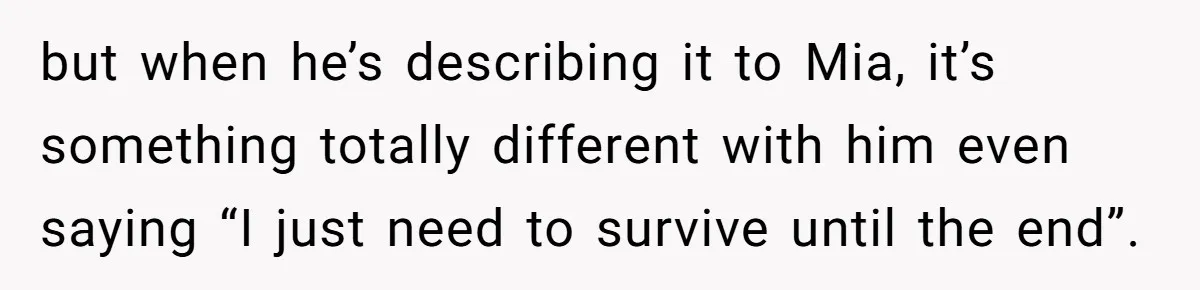 but when he’s describing it to Mia, it’s something totally different with him even saying “I just need to survive until the end”.
