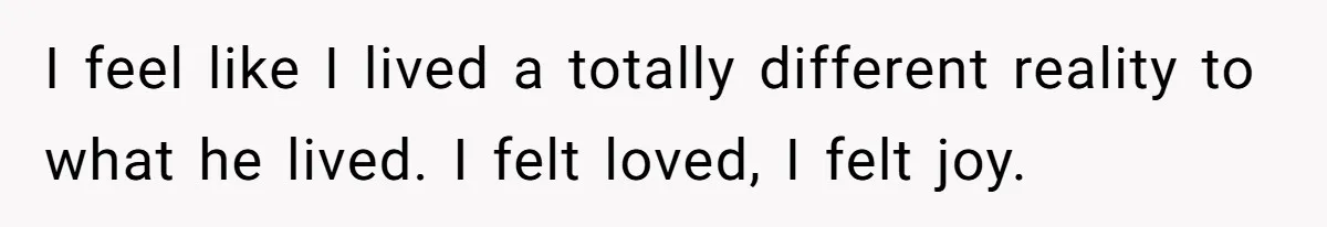 I feel like I lived a totally different reality to what he lived. I felt loved, I felt joy.