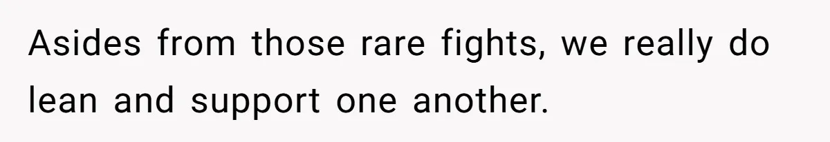 Asides from those rare fights, we really do lean and support one another.
