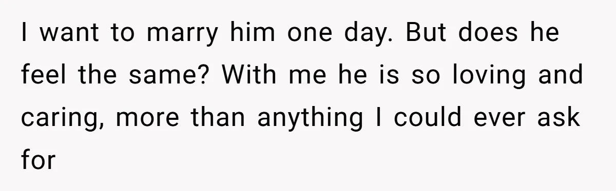 I want to marry him one day. But does he feel the same? With me he is so loving and caring, more than anything I could ever ask for
