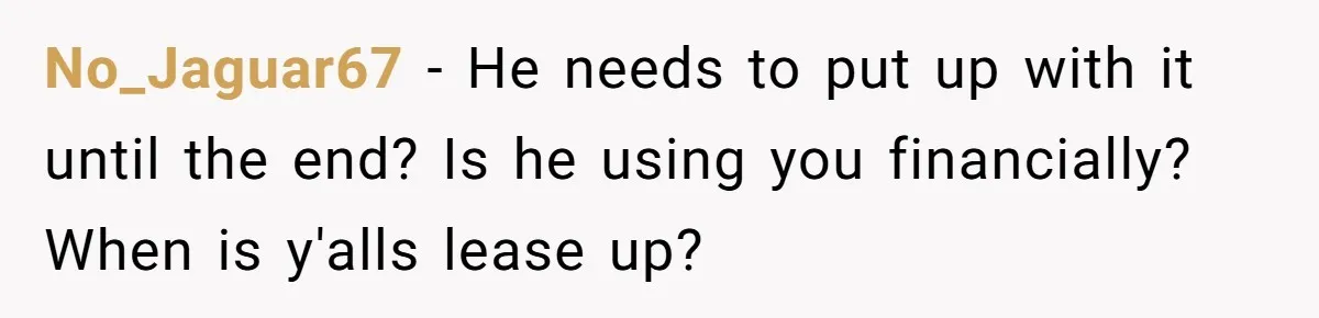 No_Jaguar67 − He needs to put up with it until the end? Is he using you financially? When is y'alls lease up?