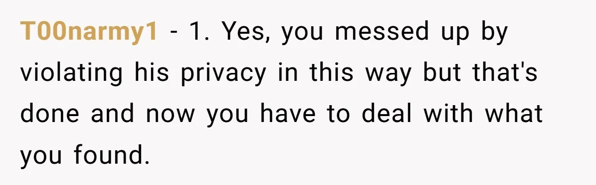 T00narmy1 − 1. Yes, you messed up by violating his privacy in this way but that's done and now you have to deal with what you found.