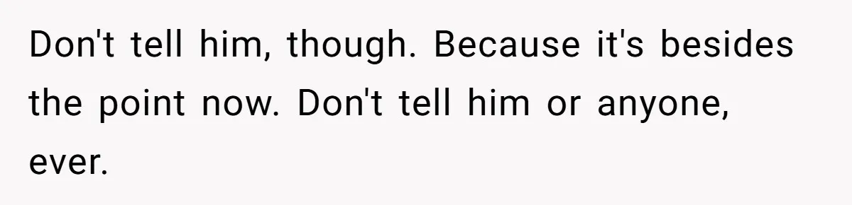 Don't tell him, though. Because it's besides the point now. Don't tell him or anyone, ever.