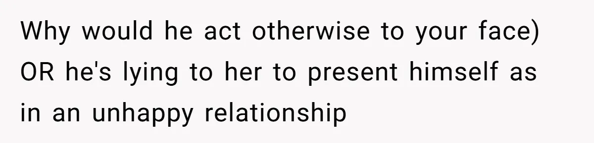 Why would he act otherwise to your face) OR he's lying to her to present himself as in an unhappy relationship