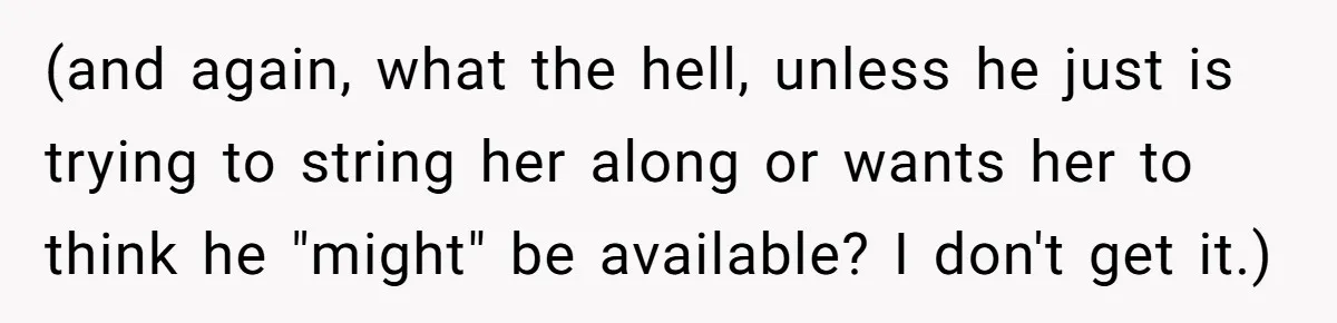 (and again, what the hell, unless he just is trying to string her along or wants her to think he "might" be available? I don't get it.)