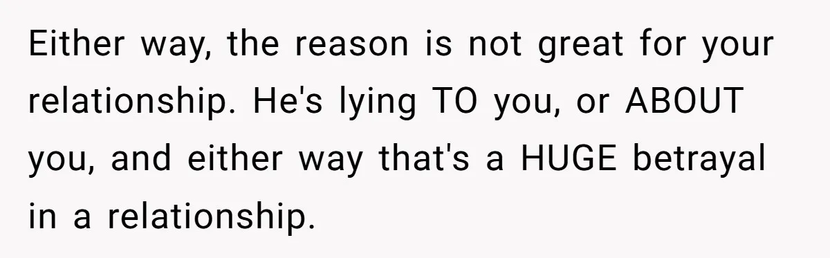 Either way, the reason is not great for your relationship. He's lying TO you, or ABOUT you, and either way that's a HUGE betrayal in a relationship.