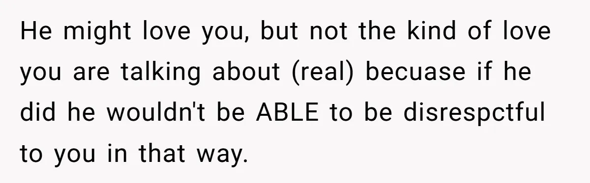 He might love you, but not the kind of love you are talking about (real) becuase if he did he wouldn't be ABLE to be disrespctful to you in that...