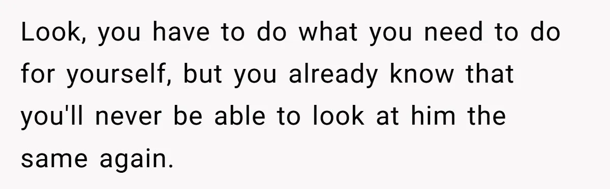 Look, you have to do what you need to do for yourself, but you already know that you'll never be able to look at him the same again.