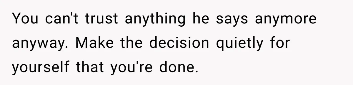 You can't trust anything he says anymore anyway. Make the decision quietly for yourself that you're done.