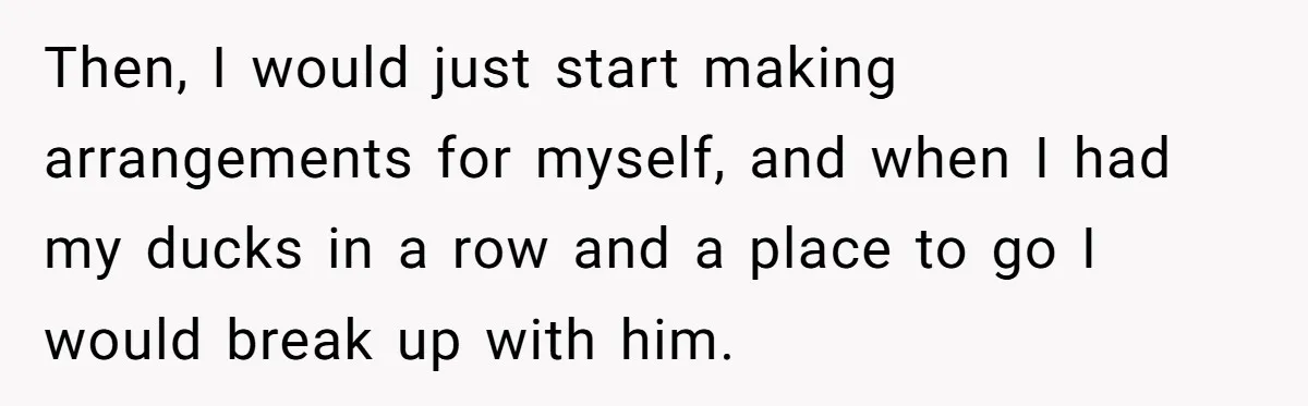 Then, I would just start making arrangements for myself, and when I had my ducks in a row and a place to go I would break up with him.