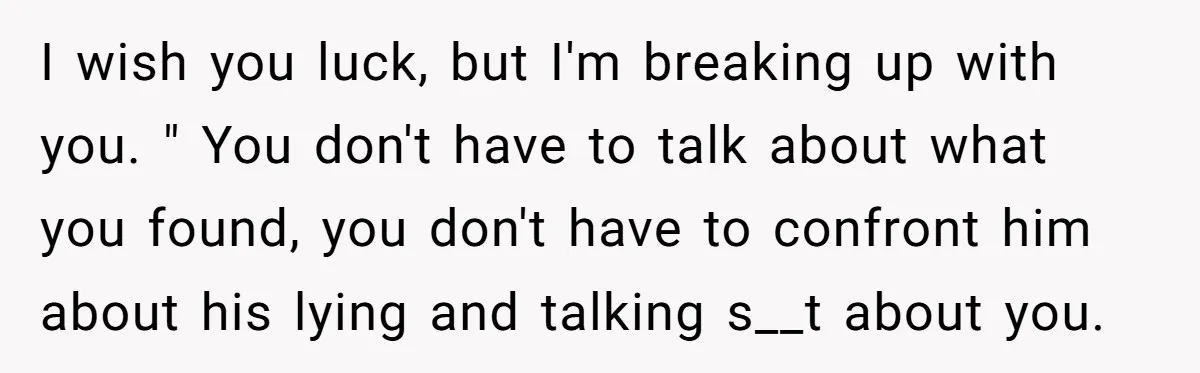 I wish you luck, but I'm breaking up with you. " You don't have to talk about what you found, you don't have to confront him about his lying and...