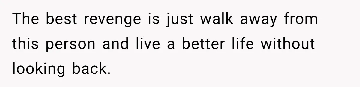 The best revenge is just walk away from this person and live a better life without looking back.