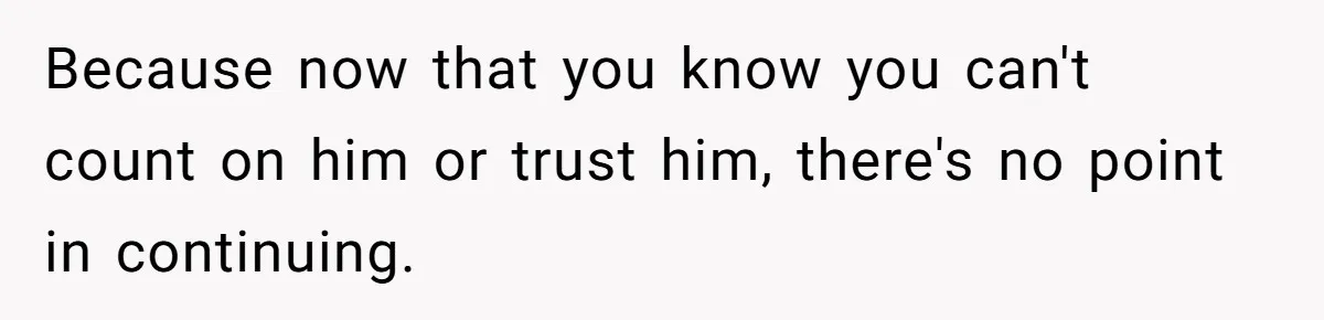 Because now that you know you can't count on him or trust him, there's no point in continuing.