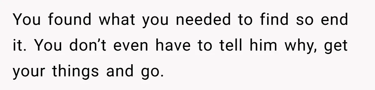 You found what you needed to find so end it. You don’t even have to tell him why, get your things and go.
