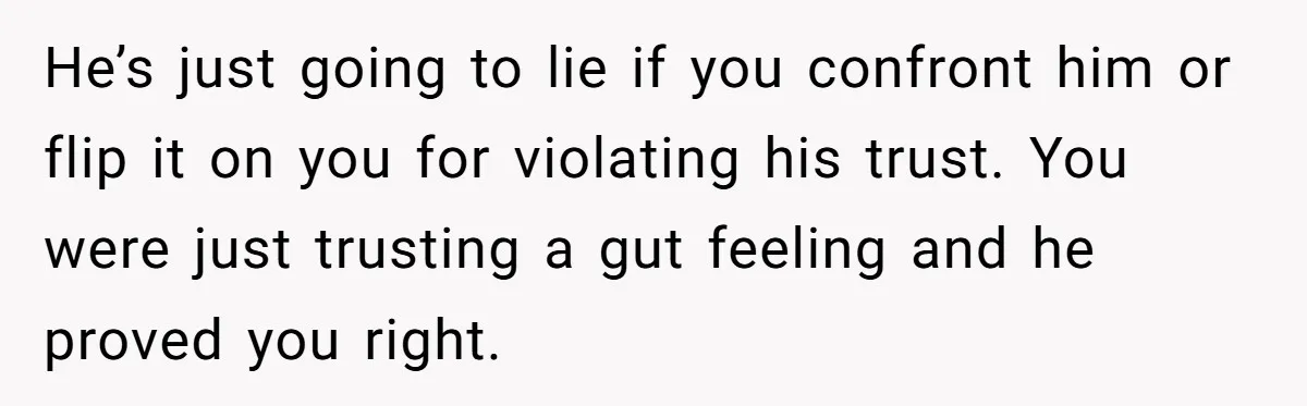 He’s just going to lie if you confront him or flip it on you for violating his trust. You were just trusting a gut feeling and he proved you right.