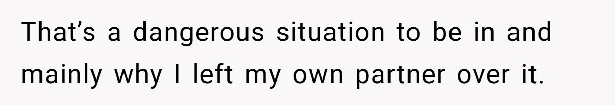 That’s a dangerous situation to be in and mainly why I left my own partner over it.