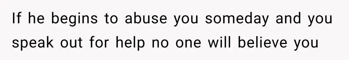If he begins to abuse you someday and you speak out for help no one will believe you