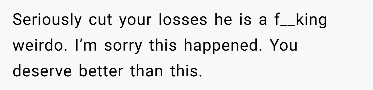 Seriously cut your losses he is a f__king weirdo. I’m sorry this happened. You deserve better than this.