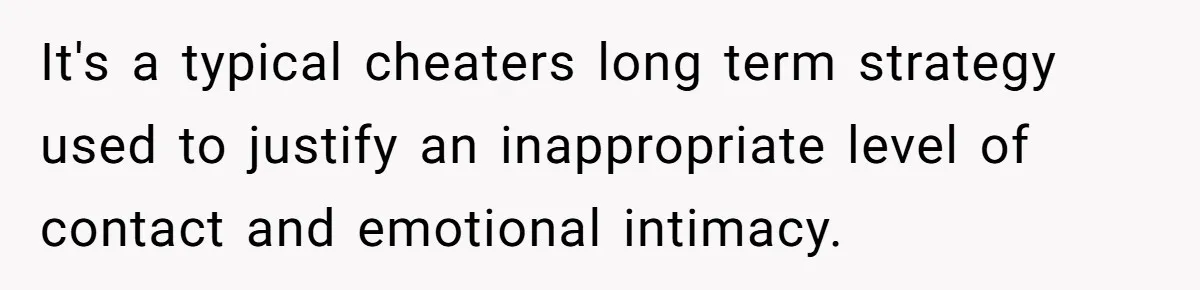 It's a typical cheaters long term strategy used to justify an inappropriate level of contact and emotional intimacy.