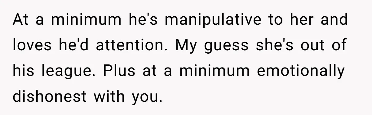 At a minimum he's manipulative to her and loves he'd attention. My guess she's out of his league. Plus at a minimum emotionally dishonest with you.