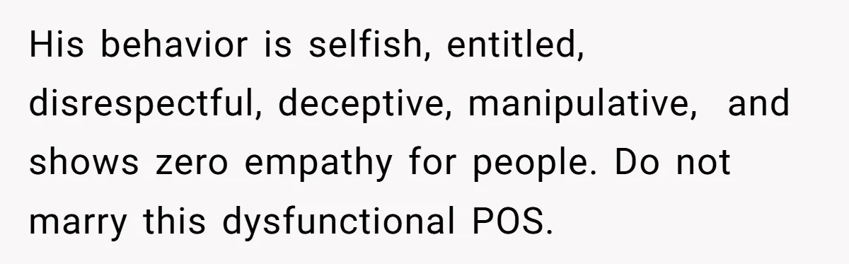 His behavior is selfish, entitled, disrespectful, deceptive, manipulative,  and shows zero empathy for people. Do not marry this dysfunctional POS.