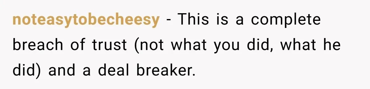 noteasytobecheesy − This is a complete breach of trust (not what you did, what he did) and a deal breaker.