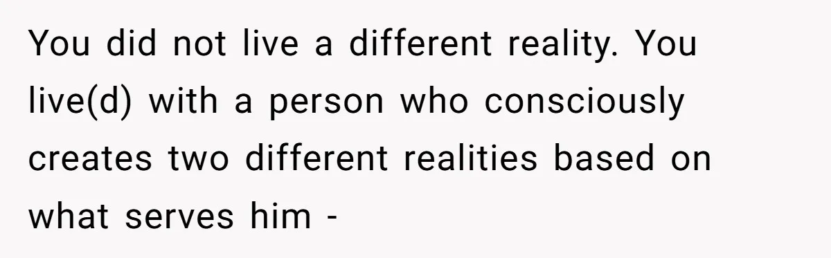 You did not live a different reality. You live(d) with a person who consciously creates two different realities based on what serves him -