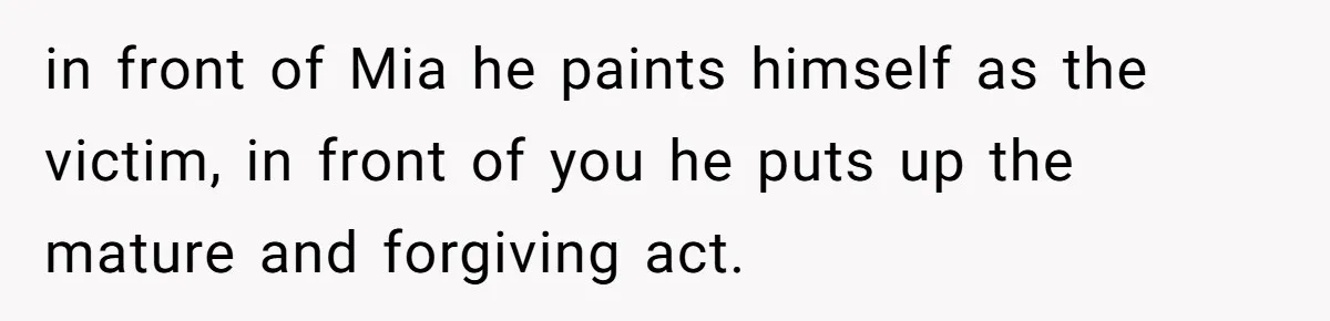 in front of Mia he paints himself as the victim, in front of you he puts up the mature and forgiving act.