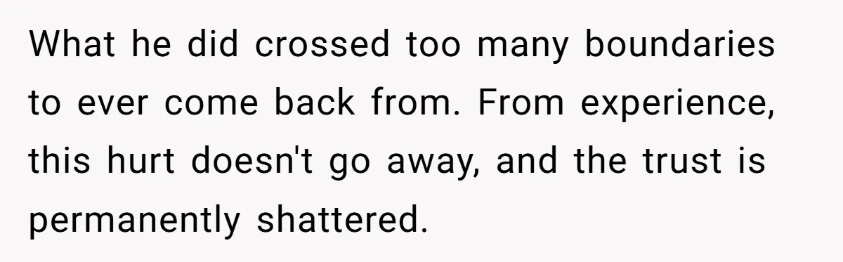 What he did crossed too many boundaries to ever come back from. From experience, this hurt doesn't go away, and the trust is permanently shattered.