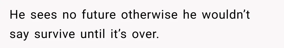 He sees no future otherwise he wouldn’t say survive until it’s over.