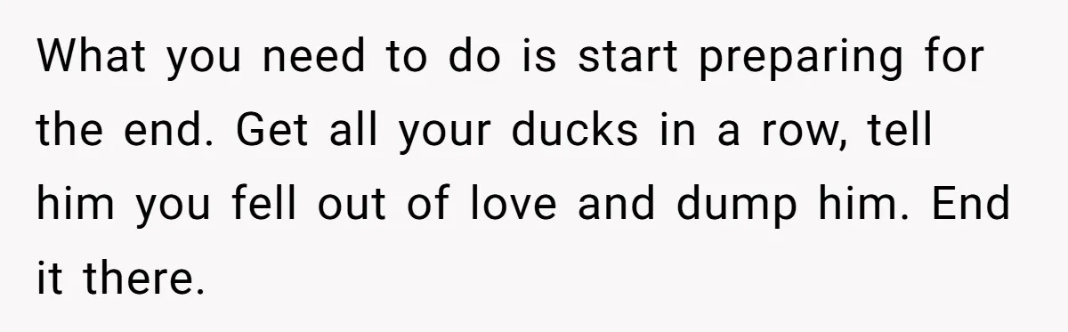 What you need to do is start preparing for the end. Get all your ducks in a row, tell him you fell out of love and dump him. End it...