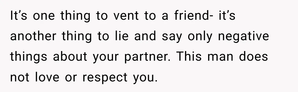 It’s one thing to vent to a friend- it’s another thing to lie and say only negative things about your partner. This man does not love or respect you.