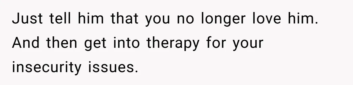 Just tell him that you no longer love him. And then get into therapy for your insecurity issues.