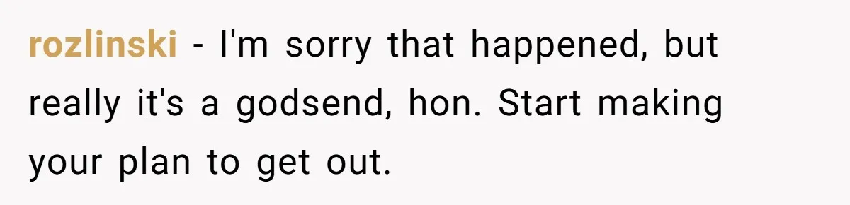 rozlinski − I'm sorry that happened, but really it's a godsend, hon. Start making your plan to get out.
