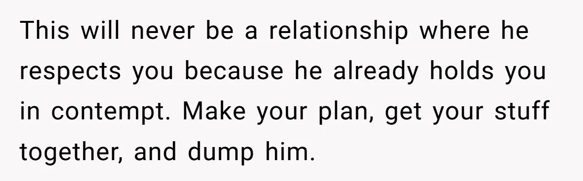 This will never be a relationship where he respects you because he already holds you in contempt. Make your plan, get your stuff together, and dump him.