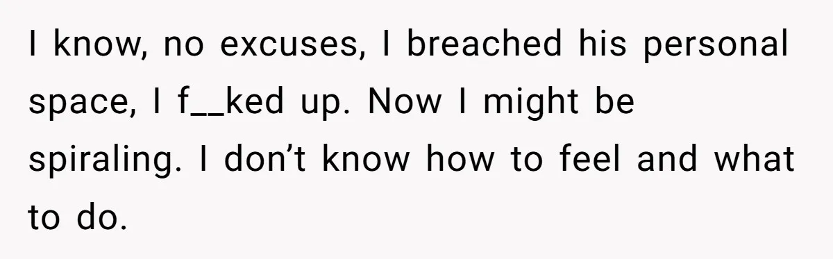 I know, no excuses, I breached his personal space, I f__ked up. Now I might be spiraling. I don’t know how to feel and what to do.