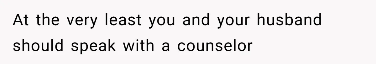 At the very least you and your husband should speak with a counselor