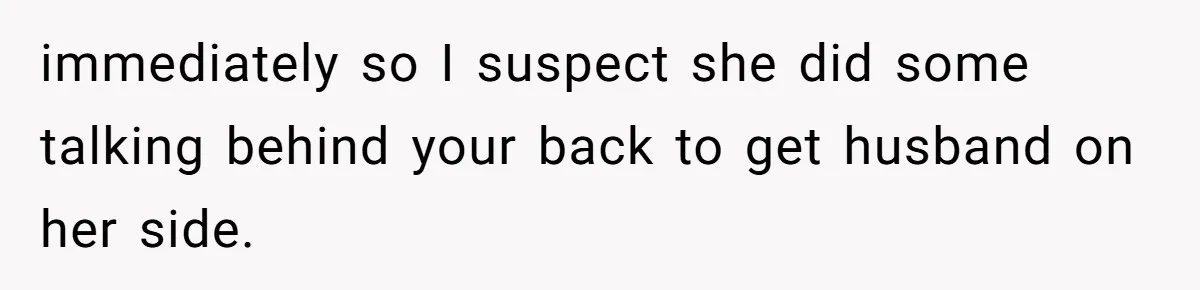 immediately so I suspect she did some talking behind your back to get husband on her side.
