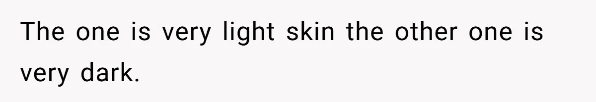 The one is very light skin the other one is very dark.