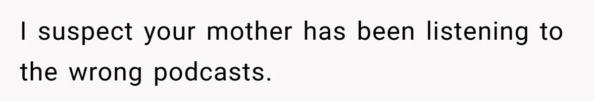 I suspect your mother has been listening to the wrong podcasts.