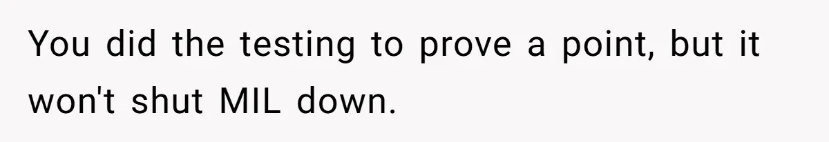 You did the testing to prove a point, but it won't shut MIL down.
