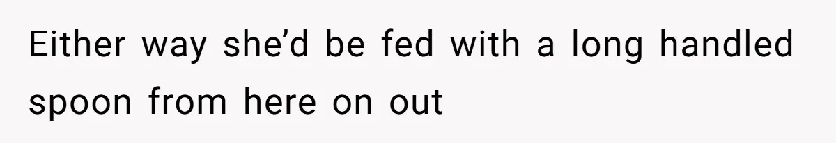 Either way she’d be fed with a long handled spoon from here on out