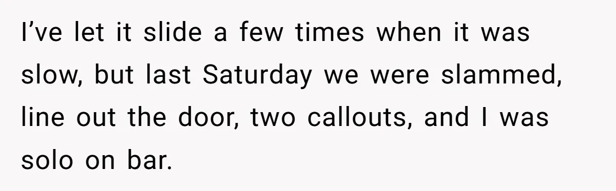 I’ve let it slide a few times when it was slow, but last Saturday we were slammed, line out the door, two callouts, and I was solo on bar.
